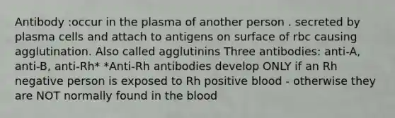 Antibody :occur in the plasma of another person . secreted by plasma cells and attach to antigens on surface of rbc causing agglutination. Also called agglutinins Three antibodies: anti-A, anti-B, anti-Rh* *Anti-Rh antibodies develop ONLY if an Rh negative person is exposed to Rh positive blood - otherwise they are NOT normally found in the blood