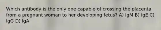 Which antibody is the only one capable of crossing the placenta from a pregnant woman to her developing fetus? A) IgM B) IgE C) IgG D) IgA