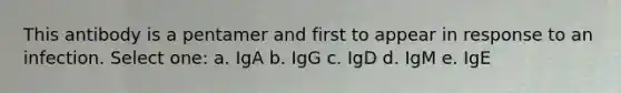 This antibody is a pentamer and first to appear in response to an infection. Select one: a. IgA b. IgG c. IgD d. IgM e. IgE