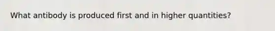 What antibody is produced first and in higher quantities?