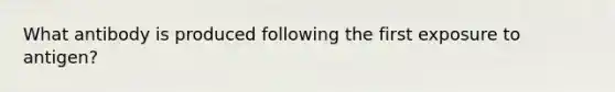 What antibody is produced following the first exposure to antigen?
