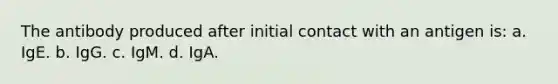 The antibody produced after initial contact with an antigen is: a. IgE. b. IgG. c. IgM. d. IgA.