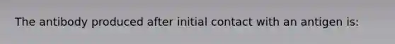 The antibody produced after initial contact with an antigen is: