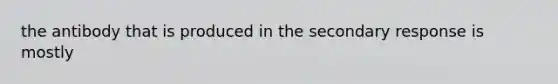 the antibody that is produced in the secondary response is mostly