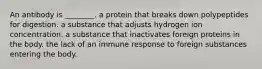 An antibody is ________. a protein that breaks down polypeptides for digestion. a substance that adjusts hydrogen ion concentration. a substance that inactivates foreign proteins in the body. the lack of an immune response to foreign substances entering the body.