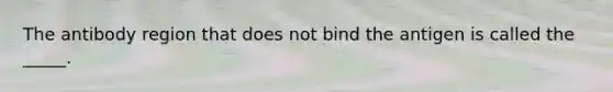 The antibody region that does not bind the antigen is called the _____.