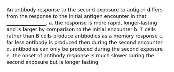 An antibody response to the second exposure to antigen differs from the response to the initial antigen encounter in that ________________. a. the response is more rapid, longer-lasting and is larger by comparison to the initial encounter b. T cells rather than B cells produce antibodies as a memory response c. far less antibody is produced then during the second encounter d. antibodies can only be produced during the second exposure e. the onset of antibody response is much slower during the second exposure but is longer lasting