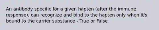 An antibody specific for a given hapten (after the immune response), can recognize and bind to the hapten only when it's bound to the carrier substance - True or False