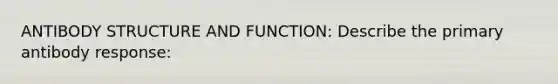 ANTIBODY STRUCTURE AND FUNCTION: Describe the primary antibody response: