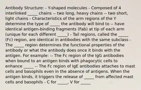 Antibody Structure: - Y-shaped molecules - Composed of 4 interlinked _____ chains -- two long, heavy chains -- two short, light chains - Characteristics of the arm regions of the Y determine the type of _____ the antibody will bind to -- have identical antigen-binding fragments (Fab) at tip of each arm (unique for each different _____) - Tail regions, called the _____ (Fc) region, are identical in antibodies with the same subclass - The _____ region determines the functional properties of the antibody or what the antibody does once it binds with the antigen. For example: -- The Fc region of the IgG antibodies when bound to an antigen binds with phagocytic cells to enhance _____ -- The Fc region of IgE antibodies attaches to mast cells and basophils even in the absence of antigens. When the antigen binds, it triggers the release of _____ from affected mast cells and basophils - C for _____, V for _____