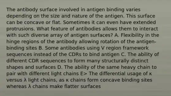 The antibody surface involved in antigen binding varies depending on the size and nature of the antigen. This surface can be concave or flat. Sometimes it can even have extended protrusions. What feature of antibodies allows them to interact with such diverse array of antigen surfaces? A. Flexibility in the hinge regions of the antibody allowing rotation of the antigen-binding sites B. Some antibodies using V region framework sequences instead of the CDRs to bind antigen C. The ability of different CDR sequences to form many structurally distinct shapes and surfaces D. The ability of the same heavy chain to pair with different light chains E> The differential usage of κ versus λ light chains, as κ chains form concave binding sites whereas λ chains make flatter surfaces