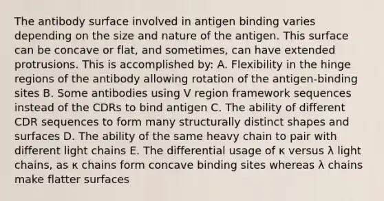 The antibody surface involved in antigen binding varies depending on the size and nature of the antigen. This surface can be concave or flat, and sometimes, can have extended protrusions. This is accomplished by: A. Flexibility in the hinge regions of the antibody allowing rotation of the antigen-binding sites B. Some antibodies using V region framework sequences instead of the CDRs to bind antigen C. The ability of different CDR sequences to form many structurally distinct shapes and surfaces D. The ability of the same heavy chain to pair with different light chains E. The differential usage of κ versus λ light chains, as κ chains form concave binding sites whereas λ chains make flatter surfaces