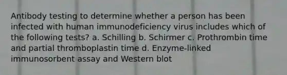 Antibody testing to determine whether a person has been infected with human immunodeficiency virus includes which of the following tests? a. Schilling b. Schirmer c. Prothrombin time and partial thromboplastin time d. Enzyme-linked immunosorbent assay and Western blot