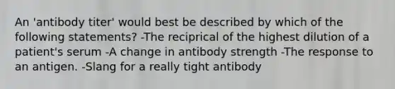 An 'antibody titer' would best be described by which of the following statements? -The reciprical of the highest dilution of a patient's serum -A change in antibody strength -The response to an antigen. -Slang for a really tight antibody