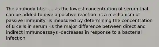 The antibody titer .... -is the lowest concentration of serum that can be added to give a positive reaction -is a mechanism of passive immunity -is measured by determining the concentration of B cells in serum -is the major difference between direct and indirect immunoassays -decreases in response to a bacterial infection