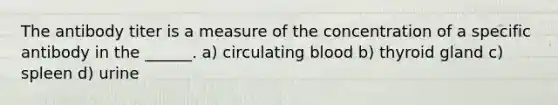 The antibody titer is a measure of the concentration of a specific antibody in the ______. a) circulating blood b) thyroid gland c) spleen d) urine