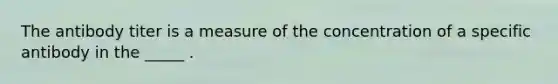 The antibody titer is a measure of the concentration of a specific antibody in the _____ .