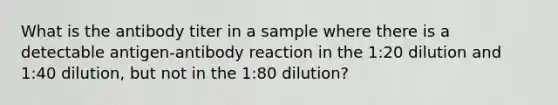 What is the antibody titer in a sample where there is a detectable antigen-antibody reaction in the 1:20 dilution and 1:40 dilution, but not in the 1:80 dilution?