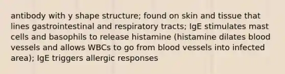 antibody with y shape structure; found on skin and tissue that lines gastrointestinal and respiratory tracts; IgE stimulates mast cells and basophils to release histamine (histamine dilates blood vessels and allows WBCs to go from blood vessels into infected area); IgE triggers allergic responses