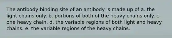 The antibody-binding site of an antibody is made up of a. the light chains only. b. portions of both of the heavy chains only. c. one heavy chain. d. the variable regions of both light and heavy chains. e. the variable regions of the heavy chains.