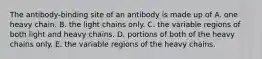 The antibody-binding site of an antibody is made up of A. one heavy chain. B. the light chains only. C. the variable regions of both light and heavy chains. D. portions of both of the heavy chains only. E. the variable regions of the heavy chains.