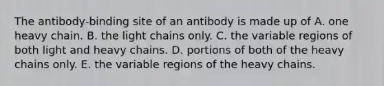 The antibody-binding site of an antibody is made up of A. one heavy chain. B. the light chains only. C. the variable regions of both light and heavy chains. D. portions of both of the heavy chains only. E. the variable regions of the heavy chains.