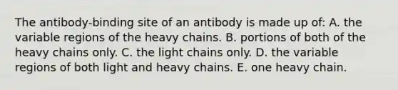 The antibody-binding site of an antibody is made up of: A. the variable regions of the heavy chains. B. portions of both of the heavy chains only. C. the light chains only. D. the variable regions of both light and heavy chains. E. one heavy chain.