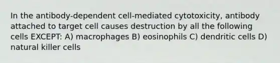 In the antibody-dependent cell-mediated cytotoxicity, antibody attached to target cell causes destruction by all the following cells EXCEPT: A) macrophages B) eosinophils C) dendritic cells D) natural killer cells