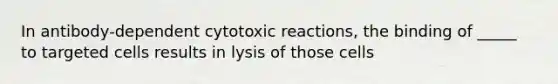 In antibody-dependent cytotoxic reactions, the binding of _____ to targeted cells results in lysis of those cells