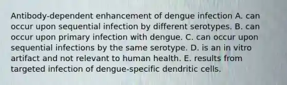 Antibody-dependent enhancement of dengue infection A. can occur upon sequential infection by different serotypes. B. can occur upon primary infection with dengue. C. can occur upon sequential infections by the same serotype. D. is an in vitro artifact and not relevant to human health. E. results from targeted infection of dengue-specific dendritic cells.