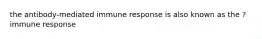 the antibody-mediated immune response is also known as the ? immune response