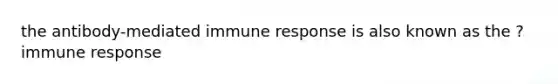 the antibody-mediated immune response is also known as the ? immune response