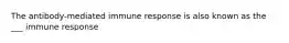 The antibody-mediated immune response is also known as the ___ immune response