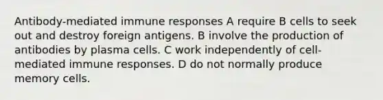 Antibody-mediated immune responses A require B cells to seek out and destroy foreign antigens. B involve the production of antibodies by plasma cells. C work independently of cell-mediated immune responses. D do not normally produce memory cells.