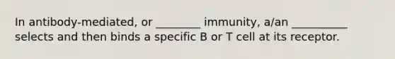 In antibody-mediated, or ________ immunity, a/an __________ selects and then binds a specific B or T cell at its receptor.