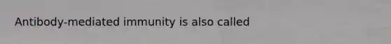 Antibody-mediated immunity is also called