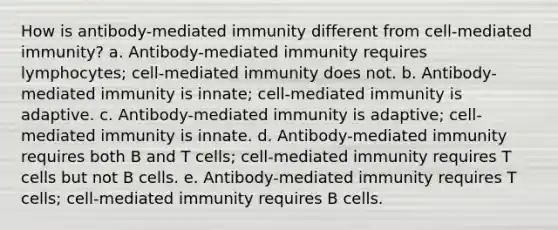 How is antibody-mediated immunity different from cell-mediated immunity? a. Antibody-mediated immunity requires lymphocytes; cell-mediated immunity does not. b. Antibody-mediated immunity is innate; cell-mediated immunity is adaptive. c. Antibody-mediated immunity is adaptive; cell-mediated immunity is innate. d. Antibody-mediated immunity requires both B and T cells; cell-mediated immunity requires T cells but not B cells. e. Antibody-mediated immunity requires T cells; cell-mediated immunity requires B cells.