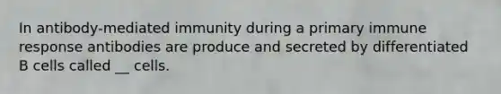 In antibody-mediated immunity during a primary immune response antibodies are produce and secreted by differentiated B cells called __ cells.