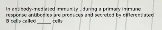 In antibody-mediated immunity , during a primary immune response antibodies are produces and secreted by differentiated B cells called ______ cells