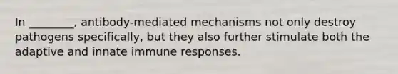 In ________, antibody-mediated mechanisms not only destroy pathogens specifically, but they also further stimulate both the adaptive and innate immune responses.