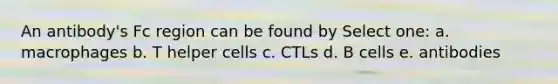 An antibody's Fc region can be found by Select one: a. macrophages b. T helper cells c. CTLs d. B cells e. antibodies