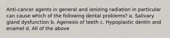 Anti-cancer agents in general and ionizing radiation in particular can cause which of the following dental problems? a. Salivary gland dysfunction b. Agenesis of teeth c. Hypoplastic dentin and enamel d. All of the above