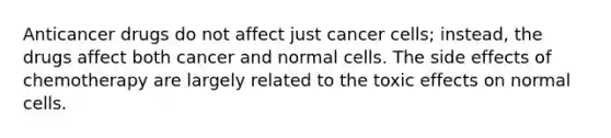 Anticancer drugs do not affect just cancer cells; instead, the drugs affect both cancer and normal cells. The side effects of chemotherapy are largely related to the toxic effects on normal cells.