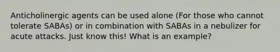 Anticholinergic agents can be used alone (For those who cannot tolerate SABAs) or in combination with SABAs in a nebulizer for acute attacks. Just know this! What is an example?