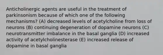 Anticholinergic agents are useful in the treatment of parkinsonism because of which one of the following mechanisms? (A) decreased levels of acetylcholine from loss of neurons (B) continuing degeneration of dopamine neurons (C) neurotransmitter imbalance in the basal ganglia (D) increased activity of acetylcholinesterase (E) increased release of dopamine in basal ganglia