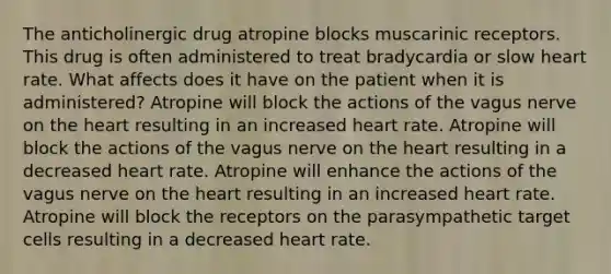 The anticholinergic drug atropine blocks muscarinic receptors. This drug is often administered to treat bradycardia or slow heart rate. What affects does it have on the patient when it is administered? Atropine will block the actions of the vagus nerve on the heart resulting in an increased heart rate. Atropine will block the actions of the vagus nerve on the heart resulting in a decreased heart rate. Atropine will enhance the actions of the vagus nerve on the heart resulting in an increased heart rate. Atropine will block the receptors on the parasympathetic target cells resulting in a decreased heart rate.