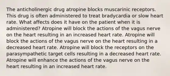 The anticholinergic drug atropine blocks muscarinic receptors. This drug is often administered to treat bradycardia or slow heart rate. What affects does it have on the patient when it is administered? Atropine will block the actions of the vagus nerve on <a href='https://www.questionai.com/knowledge/kya8ocqc6o-the-heart' class='anchor-knowledge'>the heart</a> resulting in an increased heart rate. Atropine will block the actions of the vagus nerve on the heart resulting in a decreased heart rate. Atropine will block the receptors on the parasympathetic target cells resulting in a decreased heart rate. Atropine will enhance the actions of the vagus nerve on the heart resulting in an increased heart rate.