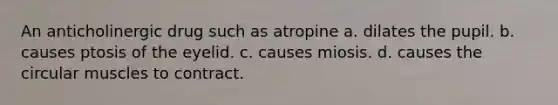 An anticholinergic drug such as atropine a. dilates the pupil. b. causes ptosis of the eyelid. c. causes miosis. d. causes the circular muscles to contract.