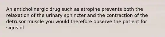 An anticholinergic drug such as atropine prevents both the relaxation of the urinary sphincter and the contraction of the detrusor muscle you would therefore observe the patient for signs of