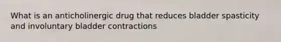 What is an anticholinergic drug that reduces bladder spasticity and involuntary bladder contractions